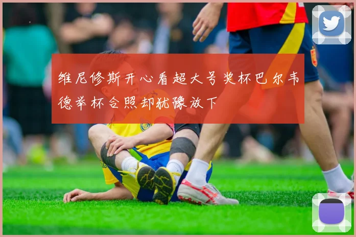 维尼修斯开心看超大号奖杯巴尔韦德举杯合照却犹豫放下