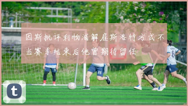 因斯批评利物浦解雇斯洛特方式不当赛季结束后他曾期待留任