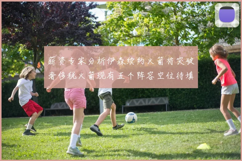 薪资专家分析伊森续约火箭将突破奢侈税火箭现有五个阵容空位待填补