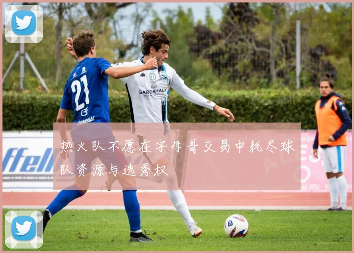 热火队不愿在字母哥交易中耗尽球队资源与选秀权