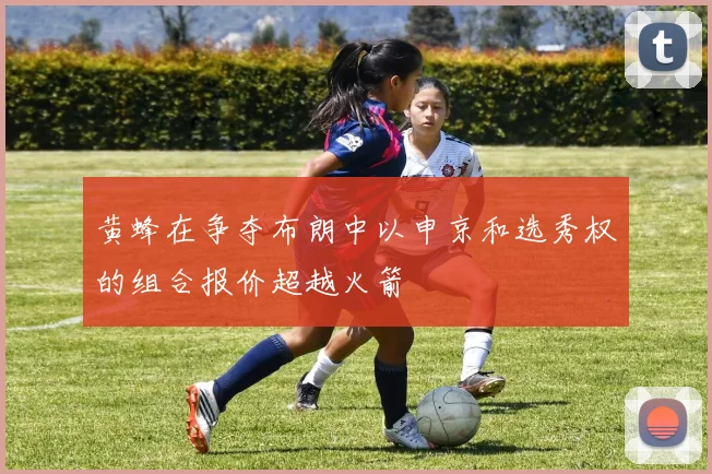 黄蜂在争夺布朗中以申京和选秀权的组合报价超越火箭
