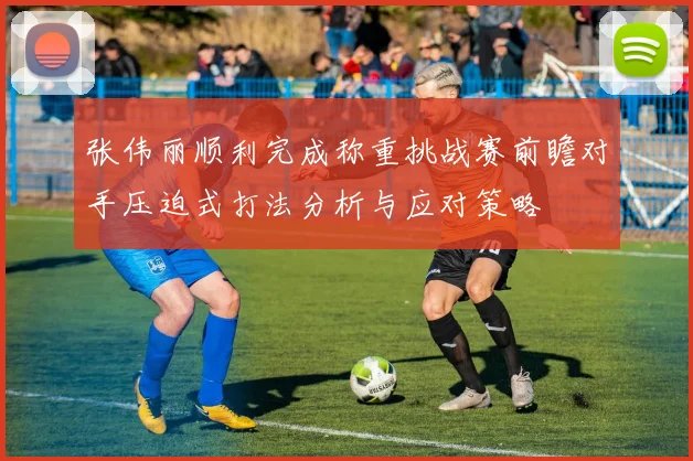张伟丽顺利完成称重挑战赛前瞻对手压迫式打法分析与应对策略