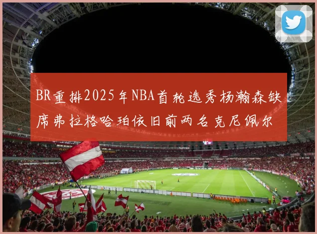 BR重排2025年NBA首轮选秀杨瀚森缺席弗拉格哈珀依旧前两名克尼佩尔锁定探花位