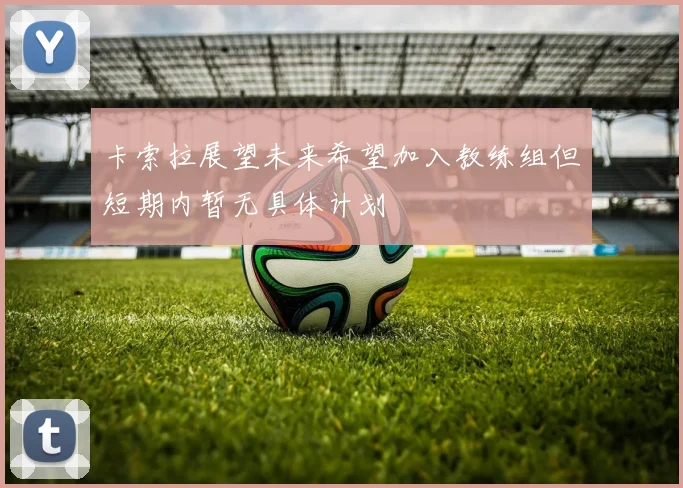 卡索拉展望未来希望加入教练组但短期内暂无具体计划