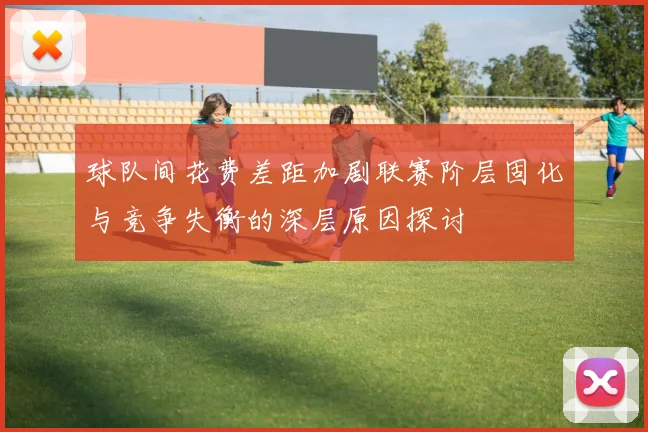 球队间花费差距加剧联赛阶层固化与竞争失衡的深层原因探讨