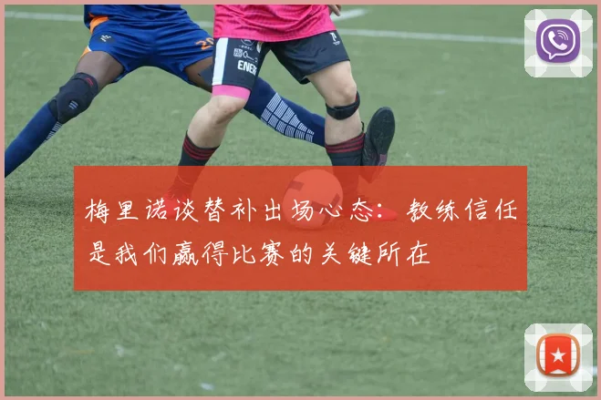 梅里诺谈替补出场心态：教练信任是我们赢得比赛的关键所在