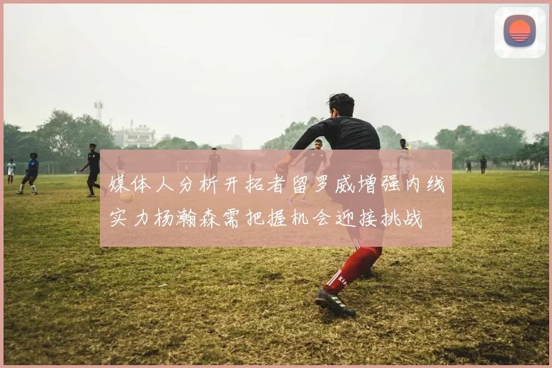 媒体人分析开拓者留罗威增强内线实力杨瀚森需把握机会迎接挑战
