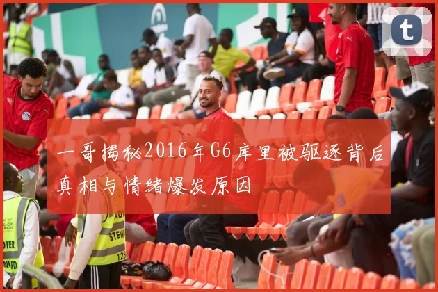 一哥揭秘2016年G6库里被驱逐背后真相与情绪爆发原因