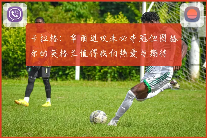 卡拉格：华丽进攻未必夺冠但图赫尔的英格兰值得我们热爱与期待