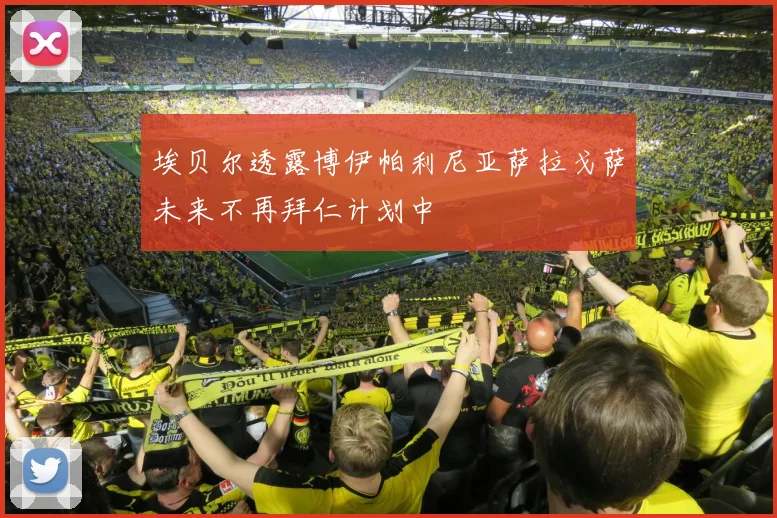 埃贝尔透露博伊帕利尼亚萨拉戈萨未来不再拜仁计划中
