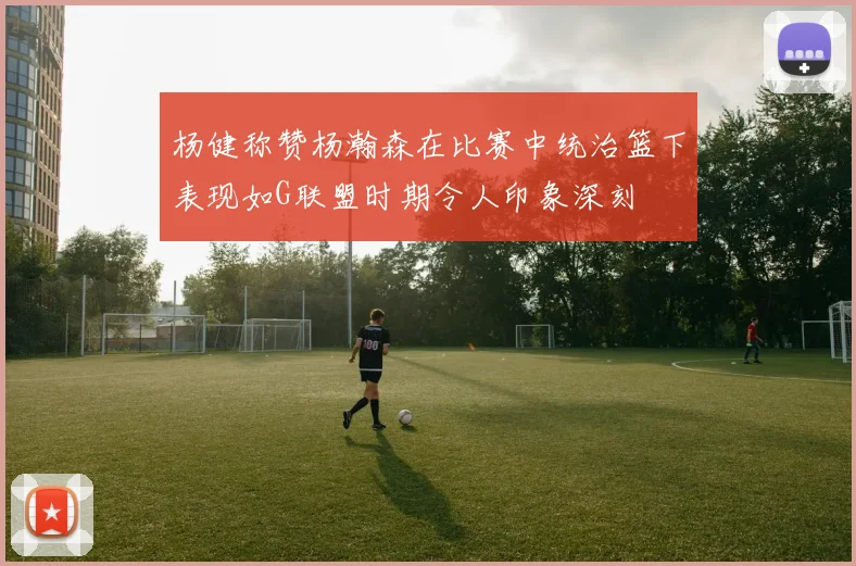 杨健称赞杨瀚森在比赛中统治篮下表现如G联盟时期令人印象深刻